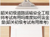 韶关初级道路运输安全工程师考试有用吗难度如何含金量(韶关初级考试有用难考)