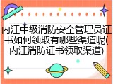 内江中级消防安全管理员证书如何领取有哪些渠道呢(内江消防证书领取渠道)