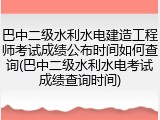 巴中二级水利水电建造工程师考试成绩公布时间如何查询(巴中二级水利水电考试成绩查询时间)