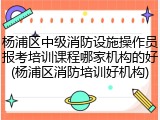 杨浦区中级消防设施操作员报考培训课程哪家机构的好(杨浦区消防培训好机构)