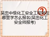 吴忠中级化工安全工程师在哪里学怎么报名(吴忠化工安全师报考)