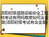 洛阳初级道路运输安全工程师考试有用吗难度如何含金量(洛阳初级考试有含金量)