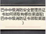 巴中中级消防安全管理员证书如何领取有哪些渠道呢(巴中中级消防证书领取渠道)