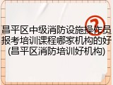 昌平区中级消防设施操作员报考培训课程哪家机构的好(昌平区消防培训好机构)