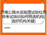 济南公路水运助理试验检测师考试培训如何挑选机构(选好机构关键)