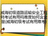 威海初级道路运输安全工程师考试有用吗难度如何含金量(威海初级考试有用难考)