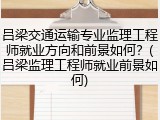 吕梁交通运输专业监理工程师就业方向和前景如何？(吕梁监理工程师就业前景如何)
