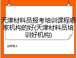 天津材料员报考培训课程哪家机构的好(天津材料员培训好机构)