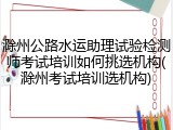 滁州公路水运助理试验检测师考试培训如何挑选机构(滁州考试培训选机构)
