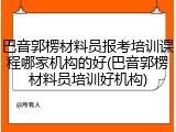 巴音郭楞材料员报考培训课程哪家机构的好(巴音郭楞材料员培训好机构)
