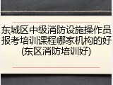 东城区中级消防设施操作员报考培训课程哪家机构的好(东区消防培训好)