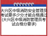 大兴区中级消防安全管理员考试要多少分才能合格通过(大兴区中级消防管理员考试合格分要求)