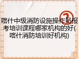 喀什中级消防设施操作员报考培训课程哪家机构的好(喀什消防培训好机构)