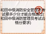 和田中级消防安全管理员考试要多少分才能合格通过(和田中级消防管理员考试合格分要求)
