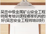 吴忠中级金属矿山安全工程师报考培训课程哪家机构的好(吴忠安全工程师培训好)