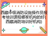 西藏中级消防设施操作员报考培训课程哪家机构的好(西藏消防培训好机构)