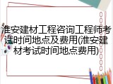 淮安建材工程咨询工程师考试时间地点及费用(淮安建材考试时间地点费用)