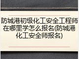 防城港初级化工安全工程师在哪里学怎么报名(防城港化工安全师报名)