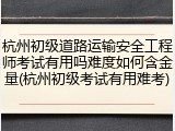 杭州初级道路运输安全工程师考试有用吗难度如何含金量(杭州初级考试有用难考)