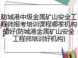 防城港中级金属矿山安全工程师报考培训课程哪家机构的好(防城港金属矿山安全工程师培训好机构)