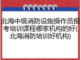 北海中级消防设施操作员报考培训课程哪家机构的好(北海消防培训好机构)