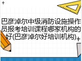 巴彦淖尔中级消防设施操作员报考培训课程哪家机构的好(巴彦淖尔好培训机构)
