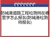 防城港道路工程检测师在哪里学怎么报名(防城港检测师报名)