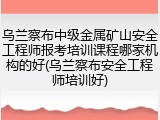 乌兰察布中级金属矿山安全工程师报考培训课程哪家机构的好(乌兰察布安全工程师培训好)