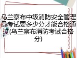 乌兰察布中级消防安全管理员考试要多少分才能合格通过(乌兰察布消防考试合格分)