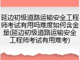 延边初级道路运输安全工程师考试有用吗难度如何含金量(延边初级道路运输安全工程师考试有用难考)
