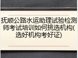 抚顺公路水运助理试验检测师考试培训如何挑选机构(选好机构考好证)