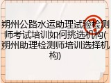 朔州公路水运助理试验检测师考试培训如何挑选机构(朔州助理检测师培训选择机构)