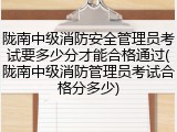 陇南中级消防安全管理员考试要多少分才能合格通过(陇南中级消防管理员考试合格分多少)