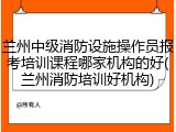 兰州中级消防设施操作员报考培训课程哪家机构的好(兰州消防培训好机构)