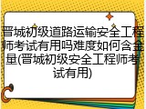晋城初级道路运输安全工程师考试有用吗难度如何含金量(晋城初级安全工程师考试有用)