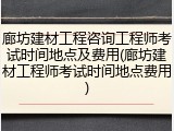 廊坊建材工程咨询工程师考试时间地点及费用(廊坊建材工程师考试时间地点费用)