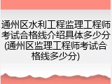 通州区水利工程监理工程师考试合格线介绍具体多少分(通州区监理工程师考试合格线多少分)