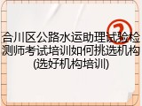 合川区公路水运助理试验检测师考试培训如何挑选机构(选好机构培训)