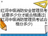 红河中级消防安全管理员考试要多少分才能合格通过(红河中级消防管理员考试合格分多少)