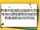 黔南中级消防设施操作员报考培训课程哪家机构的好(黔南消防培训好机构)