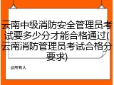 云南中级消防安全管理员考试要多少分才能合格通过(云南消防管理员考试合格分要求)