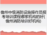 儋州中级消防设施操作员报考培训课程哪家机构的好(儋州消防培训好机构)