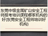 东莞中级金属矿山安全工程师报考培训课程哪家机构的好(东莞安全工程师培训好机构)