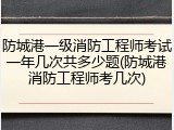 防城港一级消防工程师考试一年几次共多少题(防城港消防工程师考几次)