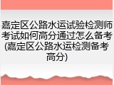 嘉定区公路水运试验检测师考试如何高分通过怎么备考(嘉定区公路水运检测备考高分)