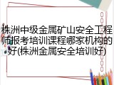 株洲中级金属矿山安全工程师报考培训课程哪家机构的好(株洲金属安全培训好)