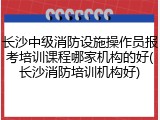 长沙中级消防设施操作员报考培训课程哪家机构的好(长沙消防培训机构好)