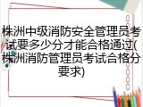 株洲中级消防安全管理员考试要多少分才能合格通过(株洲消防管理员考试合格分要求)