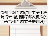 鄂州中级金属矿山安全工程师报考培训课程哪家机构的好(鄂州金属安全培训好)