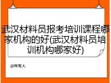 武汉材料员报考培训课程哪家机构的好(武汉材料员培训机构哪家好)